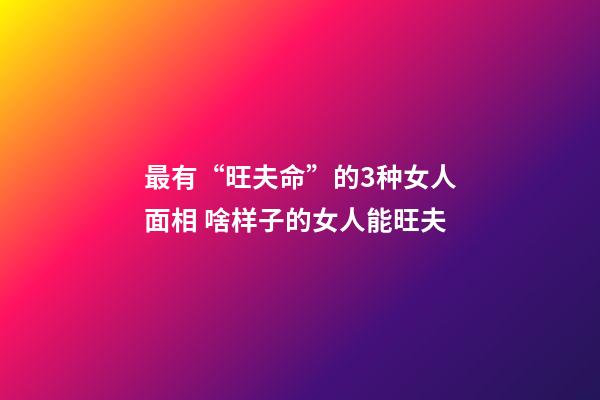 最有“旺夫命”的3种女人面相 啥样子的女人能旺夫